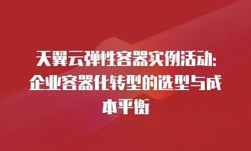 天翼云弹性容器实例活动：企业容器化转型的选型与成本平衡