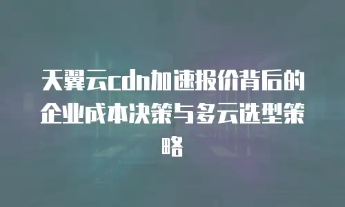 天翼云cdn加速报价背后的企业成本决策与多云选型策略