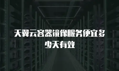 天翼云容器镜像服务便宜多少天有效