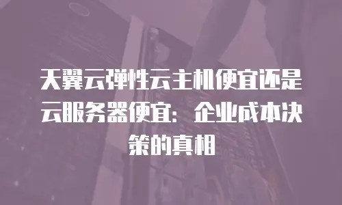 天翼云弹性云主机便宜还是云服务器便宜：企业成本决策的真相
