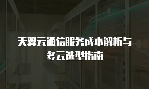 天翼云通信服务成本解析与多云选型指南