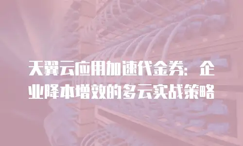 天翼云应用加速代金券：企业降本增效的多云实战策略