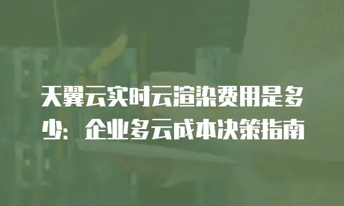 天翼云实时云渲染费用是多少：企业多云成本决策指南