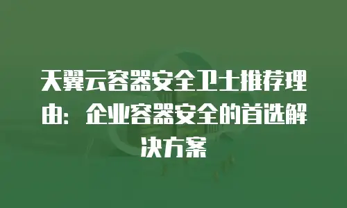 天翼云容器安全卫士推荐理由：企业容器安全的首选解决方案