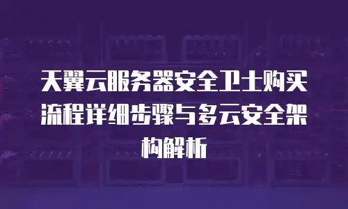 天翼云服务器安全卫士购买流程详细步骤与多云安全架构解析