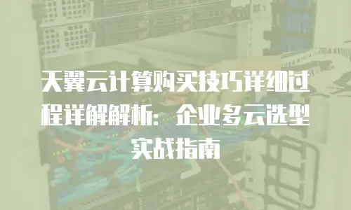 天翼云计算购买技巧详细过程详解解析：企业多云选型实战指南