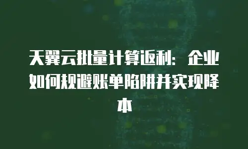 天翼云批量计算返利：企业如何规避账单陷阱并实现降本