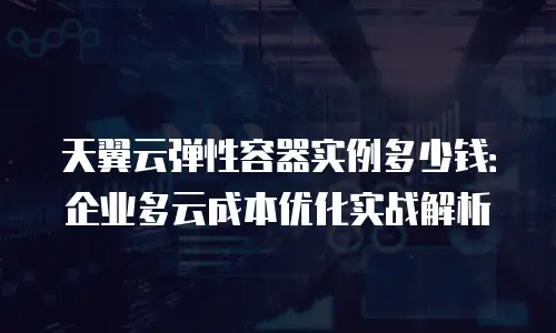 天翼云弹性容器实例多少钱：企业多云成本优化实战解析