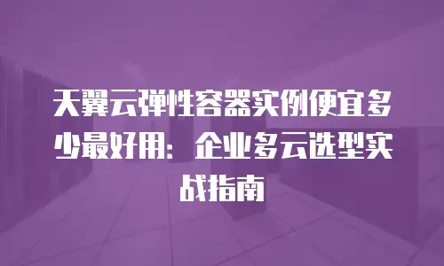 天翼云弹性容器实例便宜多少最好用：企业多云选型实战指南