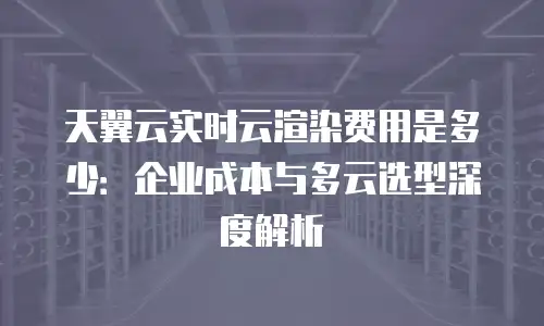 天翼云实时云渲染费用是多少：企业成本与多云选型深度解析