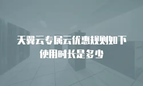 天翼云专属云优惠规则如下使用时长是多少