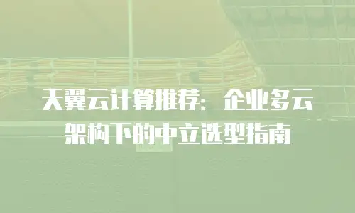 天翼云计算推荐：企业多云架构下的中立选型指南