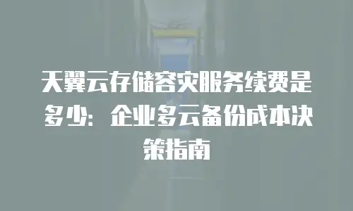 天翼云存储容灾服务续费是多少：企业多云备份成本决策指南