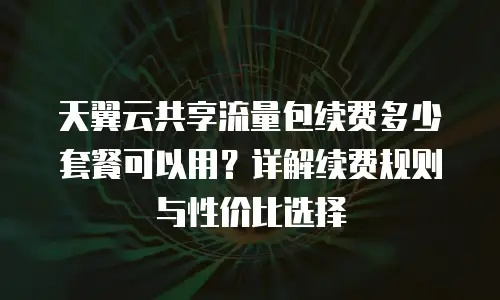 天翼云共享流量包续费多少套餐可以用？详解续费规则与性价比选择