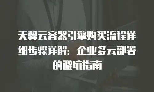 天翼云容器引擎购买流程详细步骤详解：企业多云部署的避坑指南
