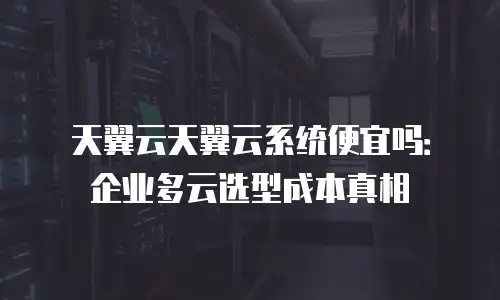 天翼云天翼云系统便宜吗：企业多云选型成本真相
