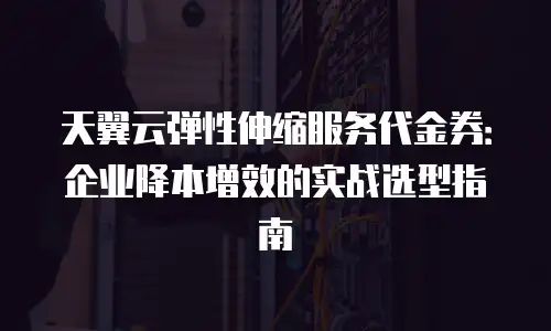 天翼云弹性伸缩服务代金券：企业降本增效的实战选型指南