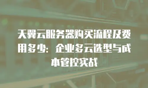 天翼云服务器购买流程及费用多少：企业多云选型与成本管控实战