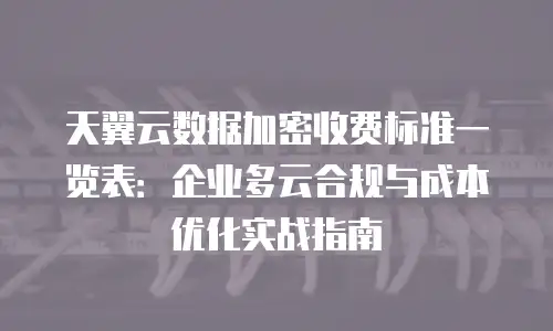 天翼云数据加密收费标准一览表：企业多云合规与成本优化实战指南