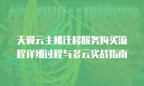 天翼云主机迁移服务购买流程详细过程与多云实战指南