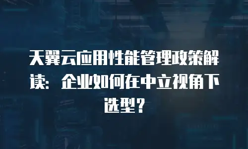 天翼云应用性能管理政策解读：企业如何在中立视角下选型？