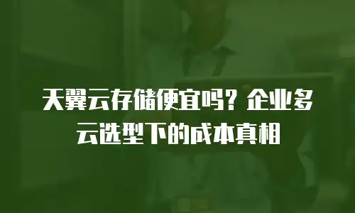 天翼云存储便宜吗？企业多云选型下的成本真相