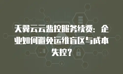 天翼云云监控服务续费：企业如何避免运维盲区与成本失控？