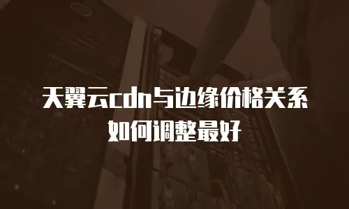 天翼云cdn与边缘价格关系如何调整最好