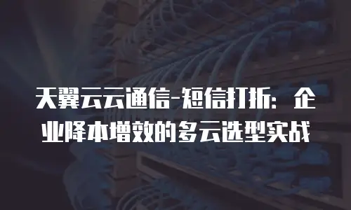 天翼云云通信-短信打折：企业降本增效的多云选型实战