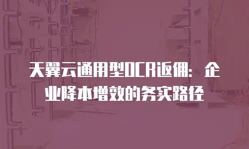 天翼云通用型OCR返佣：企业降本增效的务实路径