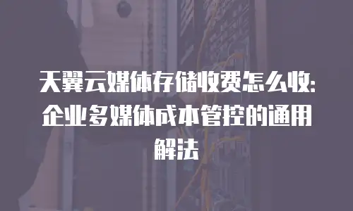 天翼云媒体存储收费怎么收：企业多媒体成本管控的通用解法