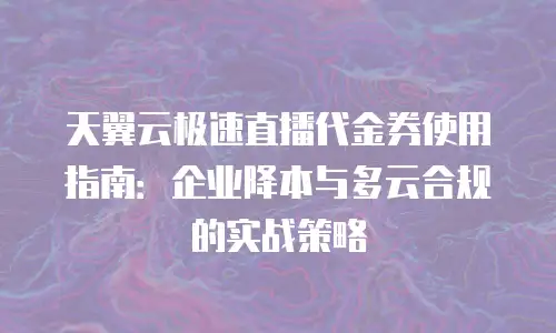 天翼云极速直播代金券使用指南：企业降本与多云合规的实战策略