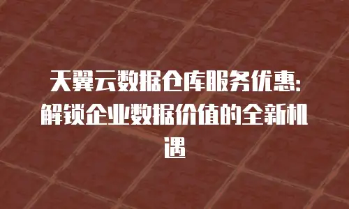 天翼云数据仓库服务优惠：解锁企业数据价值的全新机遇
