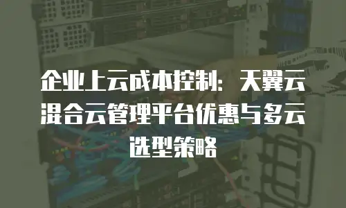 企业上云成本控制：天翼云混合云管理平台优惠与多云选型策略