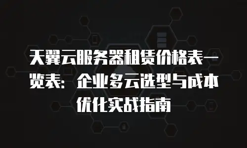 天翼云服务器租赁价格表一览表：企业多云选型与成本优化实战指南