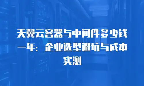 天翼云容器与中间件多少钱一年：企业选型避坑与成本实测