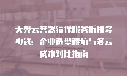 天翼云容器镜像服务折扣多少钱：企业选型避坑与多云成本对比指南