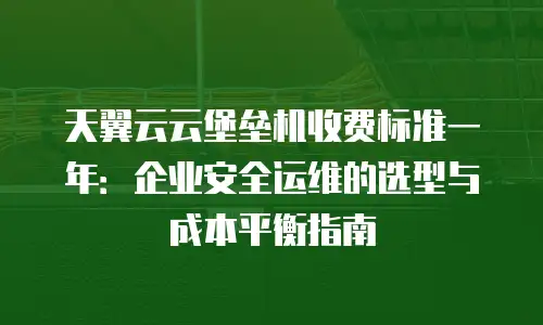 天翼云云堡垒机收费标准一年：企业安全运维的选型与成本平衡指南