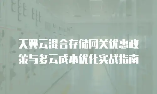 天翼云混合存储网关优惠政策与多云成本优化实战指南