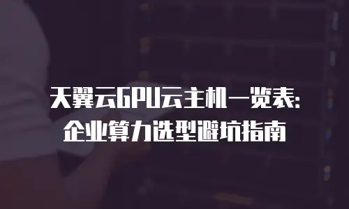天翼云GPU云主机一览表：企业算力选型避坑指南