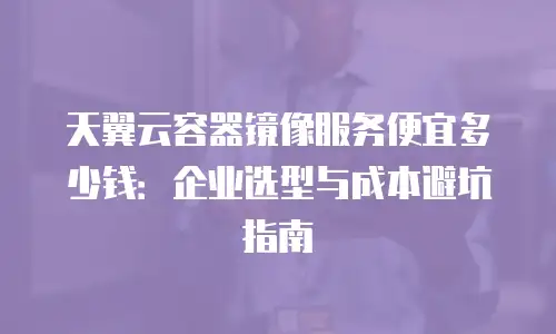 天翼云容器镜像服务便宜多少钱：企业选型与成本避坑指南
