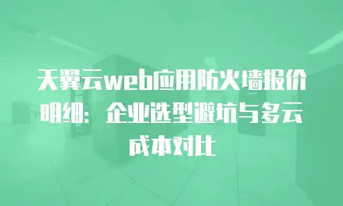 天翼云web应用防火墙报价明细：企业选型避坑与多云成本对比