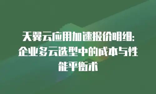 天翼云应用加速报价明细：企业多云选型中的成本与性能平衡术