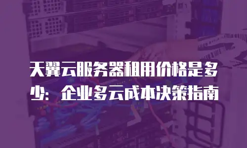 天翼云服务器租用价格是多少：企业多云成本决策指南