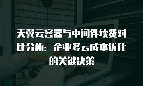 天翼云容器与中间件续费对比分析：企业多云成本优化的关键决策