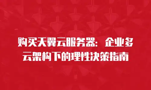 购买天翼云服务器：企业多云架构下的理性决策指南