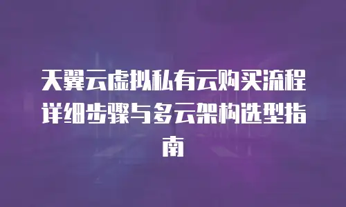 天翼云虚拟私有云购买流程详细步骤与多云架构选型指南