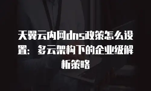 天翼云内网dns政策怎么设置：多云架构下的企业级解析策略