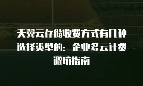 天翼云存储收费方式有几种选择类型的：企业多云计费避坑指南