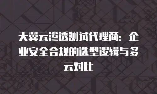 天翼云渗透测试代理商：企业安全合规的选型逻辑与多云对比